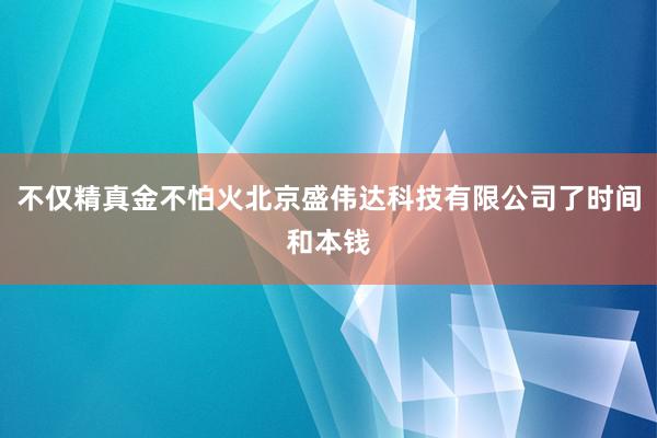 不仅精真金不怕火北京盛伟达科技有限公司了时间和本钱